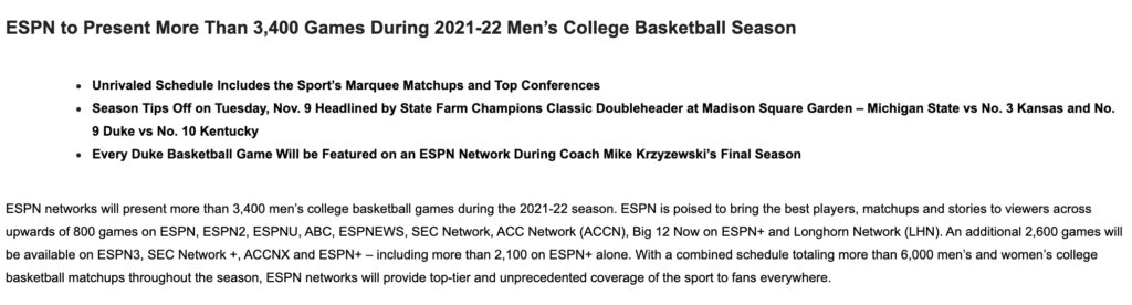 ESPN networks will present more than 3,400 men’s college basketball games during the 2021-22 season. ESPN is poised to bring the best players, matchups and stories to viewers across upwards of 800 games on ESPN, ESPN2, ESPNU, ABC, ESPNEWS, SEC Network, ACC Network (ACCN), Big 12 Now on ESPN+ and Longhorn Network (LHN). An additional 2,600 games will be available on ESPN3, SEC Network +, ACCNX and ESPN+ – including more than 2,100 on ESPN+ alone. With a combined schedule totaling more than 6,000 men’s and women’s college basketball matchups throughout the season, ESPN networks will provide top-tier and unprecedented coverage of the sport to fans everywhere.