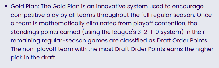 Gold Plan: The Gold Plan is an innovative system used to encourage competitive play by all teams throughout the full regular season. Once a team is mathematically eliminated from playoff contention, the standings points earned (using the league's 3-2-1-0 system) in their remaining regular-season games are classified as Draft Order Points. The non-playoff team with the most Draft Order Points earns the higher pick in the draft.