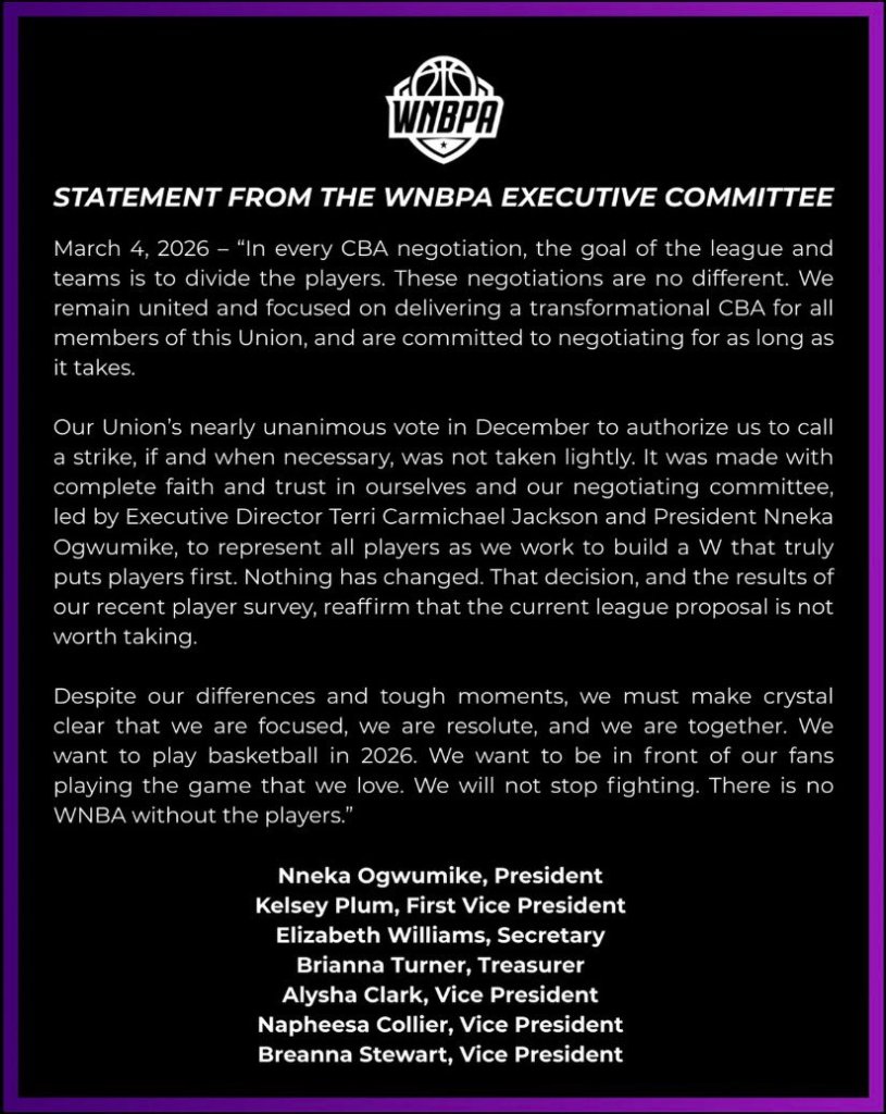 STATEMENT FROM THE WNBPA EXECUTIVE COMMITTEE March 4, 2026 - "In every CBA negotiation, the goal of the league and teams is to divide the players. These negotiations are no different. We remain united and focused on delivering a transformational CBA for all members of this Union, and are committed to negotiating for as long as it takes. Our Union's nearly unanimous vote in December to authorize us to call a strike, if and when necessary, was not taken lightly. It was made with complete faith and trust in ourselves and our negotiating committee, led by Executive Director Terri Carmichael Jackson and President Nneka Ogwumike, to represent all players as we work to build a W that truly puts players first. Nothing has changed. That decision, and the results of our recent player survey, reaffirm that the current league proposal is not worth taking. Despite our differences and tough moments, we must make crystal clear that we are focused, we are resolute, and we are together. We want to play basketball in 2026. We want to be in front of our fans playing the game that we love. We will not stop fighting. There is no WNBA without the players." Nneka Ogwumike, President Kelsey Plum, First Vice President Elizabeth Williams, Secretary Brianna Turner, Treasurer Alysha Clark, Vice President Napheesa Collier, Vice President Breanna Stewart, Vice President